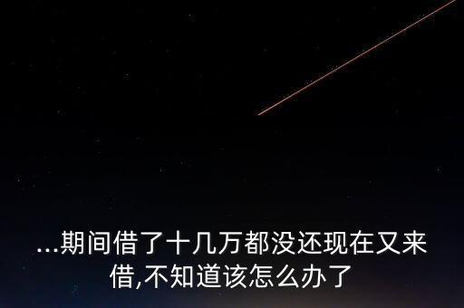 ...期間借了十幾萬(wàn)都沒還現(xiàn)在又來(lái)借,不知道該怎么辦了