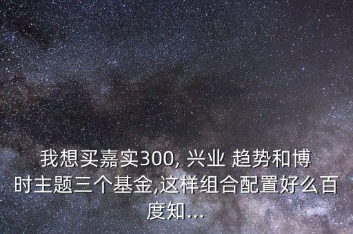 我想買嘉實(shí)300, 興業(yè) 趨勢(shì)和博時(shí)主題三個(gè)基金,這樣組合配置好么百度知...