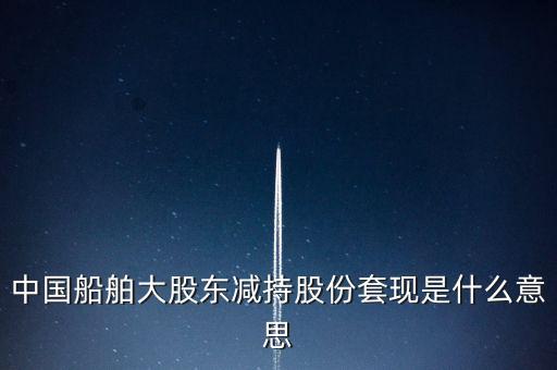 大股東套現(xiàn)什么意思，中國船舶大股東減持股份套現(xiàn)是什么意思