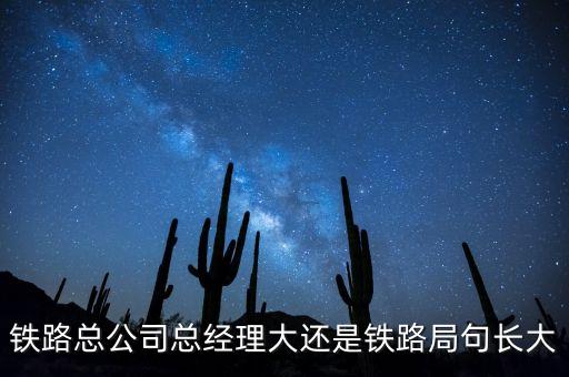 鐵路公司總經(jīng)理什么級(jí)別，鐵路總公司總經(jīng)理大還是鐵路局句長大