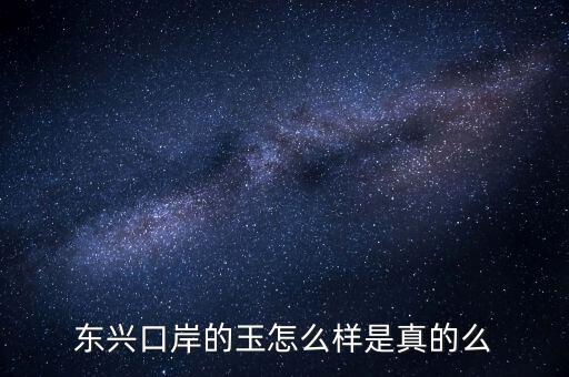廣西東興口岸賣(mài)什么的，東興口岸的玉怎么樣是真的么