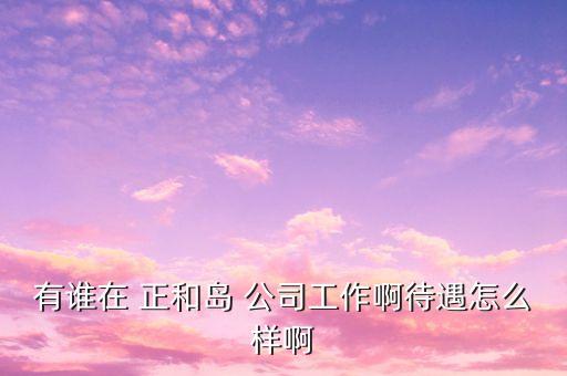 重慶正和島是什么企業(yè)，有誰在 正和島 公司工作啊待遇怎么樣啊
