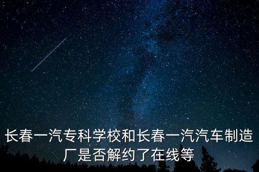 長春一汽?？茖W校和長春一汽汽車制造廠是否解約了在線等
