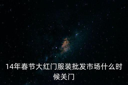 2014年大紅門批發(fā)市場什么時候關門，14年春節(jié)大紅門服裝批發(fā)市場什么時候關門