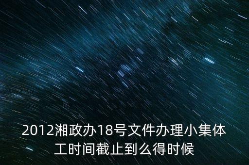18號文件什么時候到期，2012湘政辦18號文件辦理小集體工時間截止到么得時候