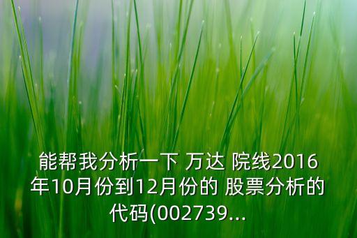 能幫我分析一下 萬(wàn)達(dá) 院線(xiàn)2016年10月份到12月份的 股票分析的代碼(002739...