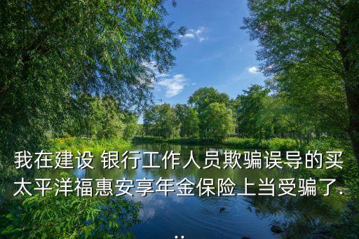 我在建設(shè) 銀行工作人員欺騙誤導(dǎo)的買太平洋?；莅蚕砟杲鸨ｋU上當(dāng)受騙了...