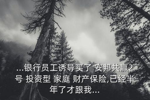 ...銀行員工誘導(dǎo)買了 安邦共贏2號 投資型 家庭 財(cái)產(chǎn)保險(xiǎn),已經(jīng)半年了才跟我...