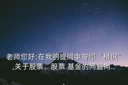 老師您好:在我的提問中與您“相識(shí)”,關(guān)于股票、股票 基金的問題向...