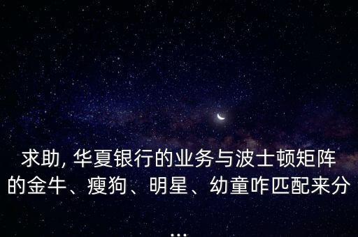 求助, 華夏銀行的業(yè)務(wù)與波士頓矩陣的金牛、瘦狗、明星、幼童咋匹配來分...