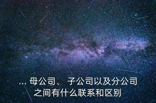 ... 母公司、 子公司以及分公司之間有什么聯(lián)系和區(qū)別