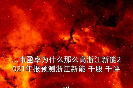 ...市盈率為什么那么高浙江新能2021年報(bào)預(yù)測浙江新能 千股 千評(píng)...