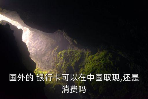 國外的 銀行卡可以在中國取現,還是消費嗎