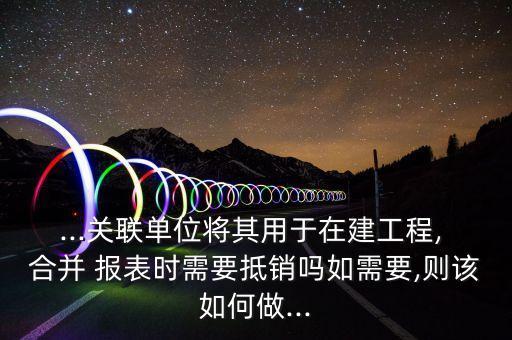 ...關(guān)聯(lián)單位將其用于在建工程, 合并 報(bào)表時(shí)需要抵銷(xiāo)嗎如需要,則該如何做...