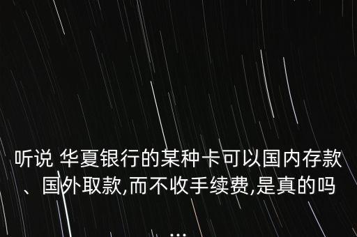 聽說 華夏銀行的某種卡可以國內(nèi)存款、國外取款,而不收手續(xù)費(fèi),是真的嗎...