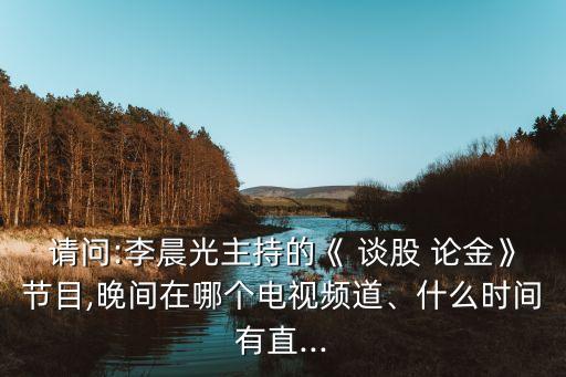 請問:李晨光主持的《 談股 論金》節(jié)目,晚間在哪個電視頻道、什么時間有直...