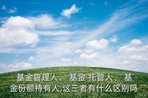  基金管理人、 基金 托管人、 基金份額持有人,這三者有什么區(qū)別嗎