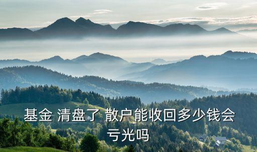  基金 清盤(pán)了 散戶能收回多少錢(qián)會(huì)虧光嗎
