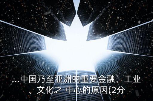 ...中國乃至亞洲的重要金融、工業(yè)、文化之 中心的原因(2分