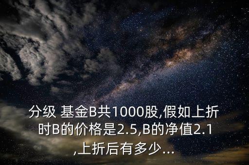 分級 基金B(yǎng)共1000股,假如上折時(shí)B的價(jià)格是2.5,B的凈值2.1,上折后有多少...