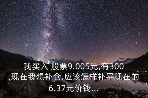 我買入 股票9.005元,有300,現(xiàn)在我想補(bǔ)倉,應(yīng)該怎樣補(bǔ)平現(xiàn)在的6.37元價錢...