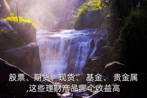 股票、期貨、現(xiàn)貨、 基金、 貴金屬,這些理財產(chǎn)品哪個收益高