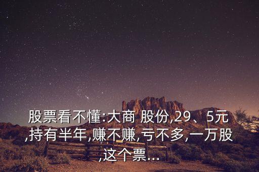 股票看不懂:大商 股份,29、5元,持有半年,賺不賺,虧不多,一萬(wàn)股,這個(gè)票...