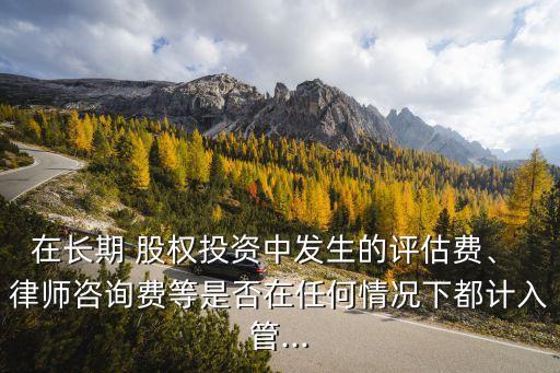 在長期 股權(quán)投資中發(fā)生的評(píng)估費(fèi)、 律師咨詢費(fèi)等是否在任何情況下都計(jì)入管...