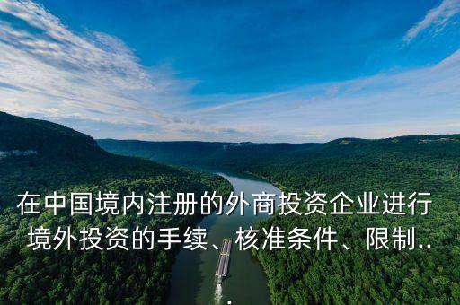 在中國境內(nèi)注冊的外商投資企業(yè)進行 境外投資的手續(xù)、核準條件、限制...