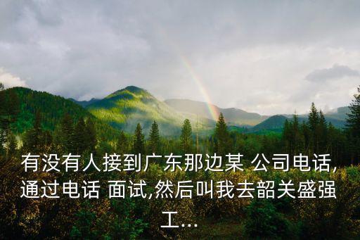 有沒(méi)有人接到廣東那邊某 公司電話(huà),通過(guò)電話(huà) 面試,然后叫我去韶關(guān)盛強(qiáng)工...