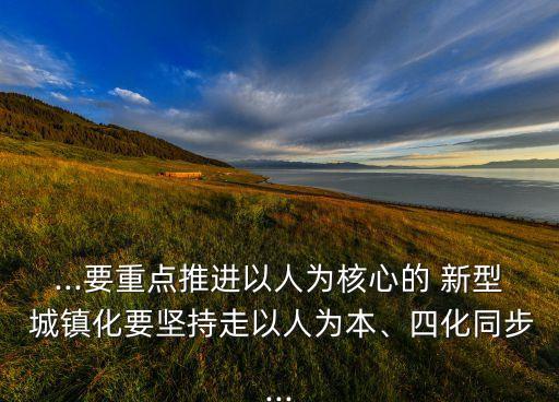 ...要重點(diǎn)推進(jìn)以人為核心的 新型 城鎮(zhèn)化要堅(jiān)持走以人為本、四化同步...