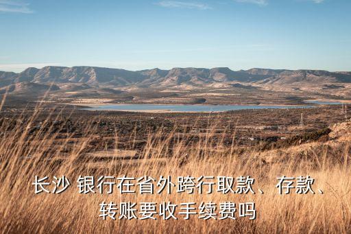  長沙 銀行在省外跨行取款、存款、 轉(zhuǎn)賬要收手續(xù)費(fèi)嗎