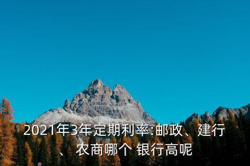 2021年3年定期利率:郵政、建行、 農(nóng)商哪個(gè) 銀行高呢