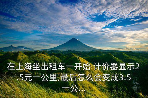 在上海坐出租車一開(kāi)始 計(jì)價(jià)器顯示2.5元一公里,最后怎么會(huì)變成3.5一公...