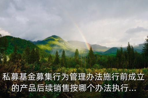 私募基金募集行為管理辦法施行前成立的產品后續(xù)銷售按哪個辦法執(zhí)行...