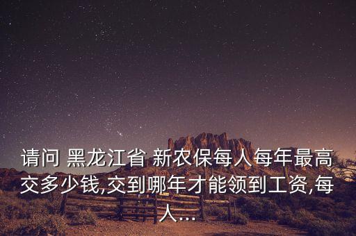 請問 黑龍江省 新農保每人每年最高交多少錢,交到哪年才能領到工資,每人...